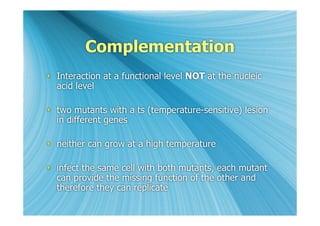 Complementation
 Interaction at a functional level NOT at the nucleic
  acid level

 two mutants with a ts (temperature-sensitive) lesion
  in different genes

 neither can grow at a high temperature

 infect the same cell with both mutants, each mutant
  can provide the missing function of the other and
  therefore they can replicate
 