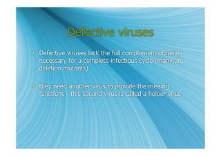 Defective viruses
 Defective viruses lack the full complement of genes
  necessary for a complete infectious cycle (many are
  deletion mutants)

 they need another virus to provide the missing
  functions - this second virus is called a helper virus
 