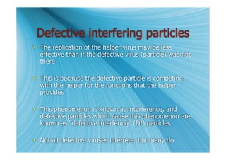 Defective interfering particles
 The replication of the helper virus may be less
  effective than if the defective virus (particle) was not
  there

 This is because the defective particle is competing
  with the helper for the functions that the helper
  provides

 This phenomenon is known as interference, and
  defective particles which cause this phenomenon are
  known as "defective interfering" (DI) particles

 Not all defective viruses interfere, but many do
 