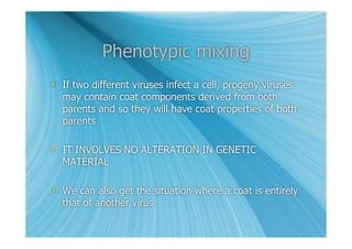 Phenotypic mixing
 If two different viruses infect a cell, progeny viruses
  may contain coat components derived from both
  parents and so they will have coat properties of both
  parents

 IT INVOLVES NO ALTERATION IN GENETIC
  MATERIAL

 We can also get the situation where a coat is entirely
  that of another virus
 