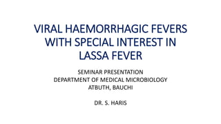 VIRAL HAEMORRHAGIC FEVERS
WITH SPECIAL INTEREST IN
LASSA FEVER
SEMINAR PRESENTATION
DEPARTMENT OF MEDICAL MICROBIOLOGY
ATBUTH, BAUCHI
DR. S. HARIS
 