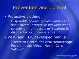 Prevention and Control Protective clothing Disposable gowns, gloves, masks and shoe covers, protective eyewear when splashing might occur, or if patient is disoriented or uncooperative  WHO and CDC developed manual “ Infection Control for Viral Hemorrhagic Fevers In the African Health Care Setting” Center for Food Security and Public Health  Iowa State University - 2004 