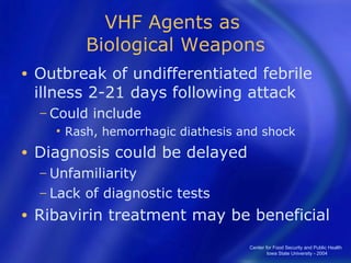 VHF Agents as  Biological Weapons Outbreak of undifferentiated febrile illness 2-21 days following attack Could include Rash, hemorrhagic diathesis and shock Diagnosis could be delayed  Unfamiliarity  Lack of diagnostic tests Ribavirin treatment may be beneficial Center for Food Security and Public Health  Iowa State University - 2004 