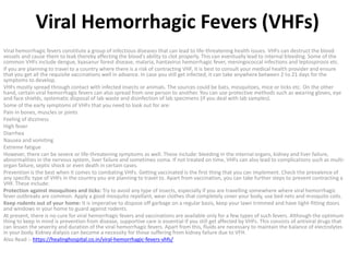 Viral Hemorrhagic Fevers (VHFs)
Viral hemorrhagic fevers constitute a group of infectious diseases that can lead to life-threatening health issues. VHFs can destruct the blood
vessels and cause them to leak thereby affecting the blood’s ability to clot properly. This can eventually lead to internal bleeding. Some of the
common VHFs include dengue, kyasanur forest disease, malaria, hantavirus hemorrhagic fever, meningococcal infections and leptospirosis etc.
If you are planning to travel to a country where there is a risk of contracting VHF, it is best to consult your medical health provider and ensure
that you get all the requisite vaccinations well in advance. In case you still get infected, it can take anywhere between 2 to 21 days for the
symptoms to develop.
VHFs mostly spread through contact with infected insects or animals. The sources could be bats, mosquitoes, mice or ticks etc. On the other
hand, certain viral hemorrhagic fevers can also spread from one person to another. You can use protective methods such as wearing gloves, eye
and face shields, systematic disposal of lab waste and disinfection of lab specimens (if you deal with lab samples).
Some of the early symptoms of VHFs that you need to look out for are:
Pain in bones, muscles or joints
Feeling of dizziness
High fever
Diarrhea
Nausea and vomiting
Extreme fatigue
However, there can be severe or life-threatening symptoms as well. These include: bleeding in the internal organs, kidney and liver failure,
abnormalities in the nervous system, liver failure and sometimes coma. If not treated on time, VHFs can also lead to complications such as multi-
organ failure, septic shock or even death in certain cases.
Prevention is the best when it comes to combating VHFs. Getting vaccinated is the first thing that you can implement. Check the prevalence of
any specific type of VHFs in the country you are planning to travel to. Apart from vaccination, you can take further steps to prevent contracting a
VHF. These include:
Protection against mosquitoes and ticks: Try to avoid any type of insects, especially if you are travelling somewhere where viral hemorrhagic
fever outbreaks are common. Apply a good mosquito repellant, wear clothes that completely cover your body, use bed nets and mosquito coils.
Keep rodents out of your home: It is imperative to dispose off garbage on a regular basis, keep your lawn trimmed and have tight-fitting doors
and windows in your home to guard against rodents.
At present, there is no cure for viral hemorrhagic fevers and vaccinations are available only for a few types of such fevers. Although the optimum
thing to keep in mind is prevention from disease, supportive care is essential if you still get affected by VHFs. This consists of antiviral drugs that
can lessen the severity and duration of the viral hemorrhagic fevers. Apart from this, fluids are necessary to maintain the balance of electrolytes
in your body. Kidney dialysis can become a necessity for those suffering from kidney failure due to VFH.
Also Read :- https://healinghospital.co.in/viral-hemorrhagic-fevers-vhfs/
 