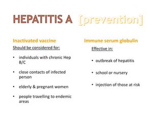 Inactivated vaccine
Should be considered for:
• individuals with chronic Hep
B/C
• close contacts of infected
person
• elderly & pregnant women
• people travelling to endemic
areas
Immune serum globulin
Effective in:
• outbreak of hepatitis
• school or nursery
• injection of those at risk
 