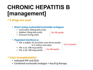 CHRONIC HEPATITIS B
[management]
2 drugs are used
• Direct acting nucleoside/nucleotide analogues
• Lamivudine 100mg daily orally
• Adefovir 10mg daily orally
• Entecavir 0.5mg orally
• Pegylated interferon-α
• IFN- α 2a&2b: SC 10 million units thrice weekly
or 5 million units daily
• IFN- α 2a: 180 mcg weekly
• IFN- α 2b: 100 mcg weekly
Liver transplantation
• Indicated FHF and ESLD
• Combined nucleoside analogue + hep B Ig therapy
For 48 weeks
For 6 months
For 48 weeks
 