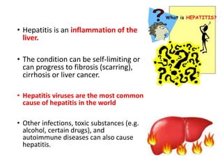 • Hepatitis is an inflammation of the
liver.
• The condition can be self-limiting or
can progress to fibrosis (scarring),
cirrhosis or liver cancer.
• Hepatitis viruses are the most common
cause of hepatitis in the world
• Other infections, toxic substances (e.g.
alcohol, certain drugs), and
autoimmune diseases can also cause
hepatitis.
 