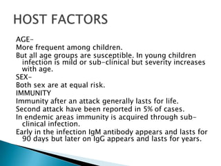 AGE-More frequent among children.But all age groups are susceptible. In young children infection is mild or sub-clinical but severity increases with age.SEX- Both sex are at equal risk.IMMUNITYImmunity after an attack generally lasts for life.Second attack have been reported in 5% of cases.In endemic areas immunity is acquired through sub-clinical infection.Early in the infection IgM antibody appears and lasts for 90 days but later on IgG appears and lasts for years. HOST FACTORS