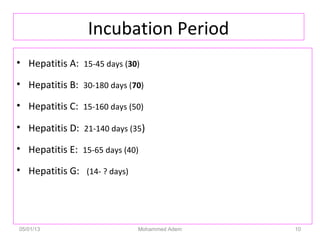 Incubation Period
• Hepatitis A: 15-45 days (30)
• Hepatitis B: 30-180 days (70)
• Hepatitis C: 15-160 days (50)
• Hepatitis D: 21-140 days (35)
• Hepatitis E: 15-65 days (40)
• Hepatitis G: (14- ? days)
05/01/13 Mohammed Adem 10
 
