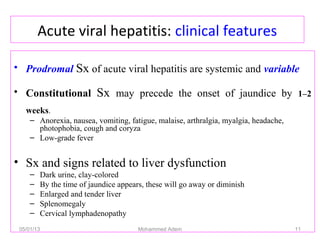 Acute viral hepatitis: clinical features
• Prodromal Sx of acute viral hepatitis are systemic and variable
• Constitutional Sx may precede the onset of jaundice by 1–2
weeks.
– Anorexia, nausea, vomiting, fatigue, malaise, arthralgia, myalgia, headache,
photophobia, cough and coryza
– Low-grade fever
• Sx and signs related to liver dysfunction
– Dark urine, clay-colored
– By the time of jaundice appears, these will go away or diminish
– Enlarged and tender liver
– Splenomegaly
– Cervical lymphadenopathy
05/01/13 Mohammed Adem 11
 