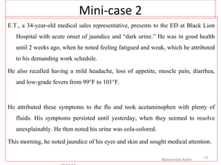 Mini-case 2
E.T., a 34-year-old medical sales representative, presents to the ED at Black Lion
Hospital with acute onset of jaundice and “dark urine.” He was in good health
until 2 weeks ago, when he noted feeling fatigued and weak, which he attributed
to his demanding work schedule.
He also recalled having a mild headache, loss of appetite, muscle pain, diarrhea,
and low-grade fevers from 99°F to 101°F.
He attributed these symptoms to the flu and took acetaminophen with plenty of
fluids. His symptoms persisted until yesterday, when they seemed to resolve
unexplainably. He then noted his urine was cola-colored.
This morning, he noted jaundice of his eyes and skin and sought medical attention.
Mohammed Adem
13
 