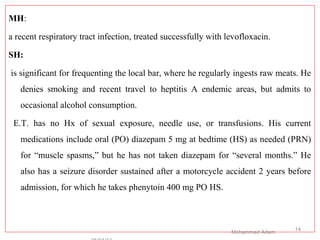 MH:
a recent respiratory tract infection, treated successfully with levofloxacin.
SH:
is significant for frequenting the local bar, where he regularly ingests raw meats. He
denies smoking and recent travel to heptitis A endemic areas, but admits to
occasional alcohol consumption.
E.T. has no Hx of sexual exposure, needle use, or transfusions. His current
medications include oral (PO) diazepam 5 mg at bedtime (HS) as needed (PRN)
for “muscle spasms,” but he has not taken diazepam for “several months.” He
also has a seizure disorder sustained after a motorcycle accident 2 years before
admission, for which he takes phenytoin 400 mg PO HS.
Mohammed Adem
14
 