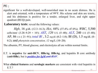 PE ;
significant for a well-developed, well-nourished man in no acute distress. He is
alert and oriented, with a temperature of 99°F. His sclerae and skin are icteric,
and his abdomen is positive for a tender, enlarged liver, and right upper
quadrant (RUQ) pain.
Laboratory tests: reveal the following values:
Hgb, 16 g/dL (12.3–16.3); Hct, 44% (37.4%–47.0%); WBC, 5,500
cells/mm3
(3.28–9.29 × 103
); AST, 120 U/L (5–40); ALT, 240 U/L (5–40);
AP, 86 U/L ( 21–91); total Bl , 3.2 mg/dL (0.2–1.0); Bl (D), 1.5 mg/dL (0–
0.2); and phenytoin concentration, 12 mg/L (10–20).
The albumin, PT, blood glucose, and electrolytes all are within normal limits.
E.T. is negative for anti-HCV, HBeAg, HBsAg, and hepatitis B core antibody
(anti-HBc), but is positive for IgM anti-HAV.
What clinical features and serologic markers are consistent with viral hepatitis in
E.T.?
05/01/13 Mohammed Adem
15
 