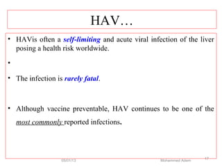 HAV…
• HAVis often a self-limiting and acute viral infection of the liver
posing a health risk worldwide.
•
• The infection is rarely fatal.
• Although vaccine preventable, HAV continues to be one of the
most commonly reported infections.
05/01/13 Mohammed Adem
17
 