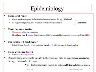 Epidemiology
• Faeco-oral route
– where hygiene is poor, infection is almost universal during childhood
– As hygiene improves, rate of childhood infection decreases common
• Close personal contact
– Household, child-care centers
– Identifiable risk  sexual (Promiscuous MSM); household contact with person with HAV; IDUs
• Contaminated food, water
– Infected food handlers, international travelers (endemic areas), immigration
• Blood exposure (rare)
– 45-50% have no identified source
• Despite being detectable in saliva, there are no data to suggest transmission
through this mode of contact.
NB: It almost always manifests with a self-limited clinical course
05/01/13 Mohammed Adem
18
 