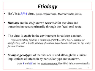 Etiology
• HAV is a RNA virus. genus Hepatovirus , Picornaviridae family.
• Humans are the only known reservoir for the virus and
transmission occurs primarily through the fecal–oral route.
• The virus is stable in the environment for at least a month.
requires heating foods to a minimum of 85°C (185°F) for 1 minute or
disinfecting with a 1:100 dilution of sodium hypochlorite (bleach) in tap water
for inactivation.
• Multiple genotypes of the virus exist and although the clinical
implications of infection by particular type are unknown.
types I and III are the most commonly identified in human outbreaks
05/01/13 Mohammed Adem
19
 