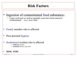 Risk Factors
• Ingestion of contaminated food substances
– Large outbreaks as well as sporadic cases have been traced to
contaminated: Food , Water, Milk
• Family member who is affected
• Poor personal hygiene
• Institutional resident who is affected
• Child care centers
• Neonatal intensive care units
• MSM, IVDU
05/01/13 Mohammed Adem 22
 