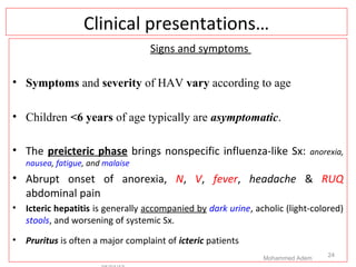 Clinical presentations…
Signs and symptoms
• Symptoms and severity of HAV vary according to age
• Children <6 years of age typically are asymptomatic.
• The preicteric phase brings nonspecific influenza-like Sx: anorexia,
nausea, fatigue, and malaise
• Abrupt onset of anorexia, N, V, fever, headache & RUQ
abdominal pain
• Icteric hepatitis is generally accompanied by dark urine, acholic (light-colored)
stools, and worsening of systemic Sx.
• Pruritus is often a major complaint of icteric patients
Mohammed Adem
24
 