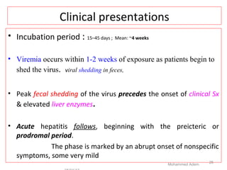 Clinical presentations
• Incubation period : 15–45 days ; Mean: ~4 weeks
• Viremia occurs within 1-2 weeks of exposure as patients begin to
shed the virus. viral shedding in feces,
• Peak fecal shedding of the virus precedes the onset of clinical Sx
& elevated liver enzymes.
• Acute hepatitis follows, beginning with the preicteric or
prodromal period.
The phase is marked by an abrupt onset of nonspecific
symptoms, some very mild
Mohammed Adem
25
 