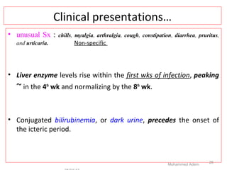 Clinical presentations…
• unusual Sx : chills, myalgia, arthralgia, cough, constipation, diarrhea, pruritus,
and urticaria. Non-specific
• Liver enzyme levels rise within the first wks of infection, peaking
~ in the 4th
wk and normalizing by the 8th
wk.
• Conjugated bilirubinemia, or dark urine, precedes the onset of
the icteric period.
Mohammed Adem
26
 