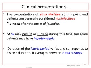 Clinical presentations…
• The concentration of virus declines at this point and
patients are generally considered noninfectious
~ 1 week after the onset of jaundice.
• GI Sx may persist or subside during this time and some
patients may have hepatomegaly.
• Duration of the icteric period varies and corresponds to
disease duration. It averages between 7 and 30 days.
Mohammed Adem
27
 