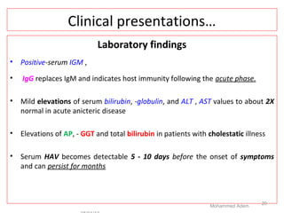 Clinical presentations…
Laboratory findings
• Positive-serum IGM ,
• IgG replaces IgM and indicates host immunity following the acute phase.
• Mild elevations of serum bilirubin, -globulin, and ALT , AST values to about 2X
normal in acute anicteric disease
• Elevations of AP, - GGT and total bilirubin in patients with cholestatic illness
• Serum HAV becomes detectable 5 - 10 days before the onset of symptoms
and can persist for months
Mohammed Adem
29
 