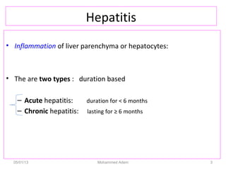 Hepatitis
• Inflammation of liver parenchyma or hepatocytes:
• The are two types : duration based
– Acute hepatitis: duration for < 6 months
– Chronic hepatitis: lasting for ≥ 6 months
05/01/13 Mohammed Adem 3
 
