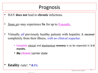 Prognosis
• HAV does not lead to chronic infections.
• Some pts may experience Sx for up to 9 months.
• Virtually all previously healthy patients with hepatitis A recover
completely from their illness, with no clinical sequelae.
• Complete clinical and biochemical recovery is to be expected in 1–2
months.
• No chronic carrier state
• fatality rate: ~ 0.1%
Mohammed Adem
30
 