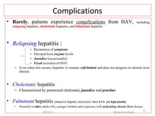 Complications
• Rarely, patients experience complications from HAV, including
relapsing hepatitis, cholestatic hepatitis, and fulminant hepatitis
• Relapsing hepatitis :
– Recurrence of symptoms
– Elevated liver enzyme levels
– Jaundice (occasionally)
– Fecal excretion of HAV
– Even when this occurs, hepatitis A remains self-limited and does not progress to chronic liver
disease.
• Cholestatic hepatitis
– Characterized by protracted cholestatic jaundice and pruritus
• Fulminant hepatitis (massive hepatic necrosis): Rare 0.1% yet high fatality
– Primarily in older adults (50), younger children and in persons with underlying chronic liver disease
05/01/13 Mohammed Adem
31
 