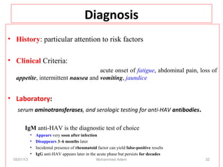 Diagnosis
• History: particular attention to risk factors
• Clinical Criteria:
acute onset of fatigue, abdominal pain, loss of
appetite, intermittent nausea and vomiting, jaundice
• Laboratory:
serum aminotransferases, and serologic testing for anti-HAV antibodies.
IgM anti-HAV is the diagnostic test of choice
• Appears very soon after infection
• Disappears 3–6 months later
• Incidental presence of rheumatoid factor can yield false-positive results
• IgG anti-HAV appears later in the acute phase but persists for decades
05/01/13 Mohammed Adem 32
 