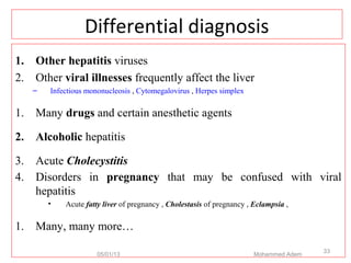 Differential diagnosis
1. Other hepatitis viruses
2. Other viral illnesses frequently affect the liver
– Infectious mononucleosis , Cytomegalovirus , Herpes simplex
1. Many drugs and certain anesthetic agents
2. Alcoholic hepatitis
3. Acute Cholecystitis
4. Disorders in pregnancy that may be confused with viral
hepatitis
• Acute fatty liver of pregnancy , Cholestasis of pregnancy , Eclampsia ,
1. Many, many more…
05/01/13 Mohammed Adem
33
 