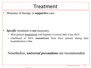 Treatment
• Mainstay of therapy is supportive care.
• Specific treatment is not necessary.
– Most patients hospitalized with hepatitis A excrete little if any HAV
– Likelihood of HAV transmission from these patients during their
hospitalization is low.
Nonetheless, universal precautions are recommended.
Mohammed Adem
34
 