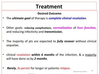 Treatment
Desired Outcome
• The ultimate goal of therapy is complete clinical resolution.
• Other goals: reducing complications, normalization of liver function,
and reducing infectivity and transmission.
• The majority of pts are expected to fully recover without clinical
sequelae.
• clinical resolution within 6 months of the infection, & a majority
will have done so by 2 months.
• Rarely, Sx persist for longer or patients relapse.
Mohammed Adem
35
 