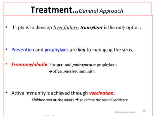 Treatment…General Approach
• In pts who develop liver failure, transplant is the only option.
• Prevention and prophylaxis are key to managing the virus.
• Immunoglobulin: for pre- and postexposure prophylaxis
 offers passive immunity.
• Active immunity is achieved through vaccination.
Children and at-risk adults  to reduce the overall incidence
Mohammed Adem
36
 