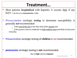 Treatment…
• Most patients hospitalized with hepatitis A excrete little if any
HAV. Likelihood of transmission is low
• Prevaccination serologic testing to determine susceptibility is
generally not recommended
if the cost of the test is less than that of the vaccine and
if the person is from a moderate to high endemic area and likely to have prior
immunity
• Prevaccination serologic testing of children is not recommended.
• postvaccine serologic testing is not recommended.
Due to high vaccine response
Mohammed Adem
37
 
