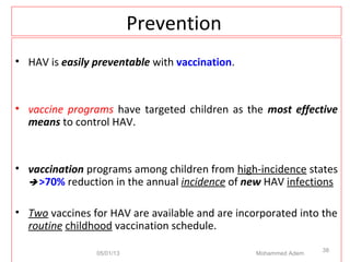 Prevention
• HAV is easily preventable with vaccination.
• vaccine programs have targeted children as the most effective
means to control HAV.
• vaccination programs among children from high-incidence states
 >70% reduction in the annual incidence of new HAV infections
• Two vaccines for HAV are available and are incorporated into the
routine childhood vaccination schedule.
05/01/13 Mohammed Adem
38
 