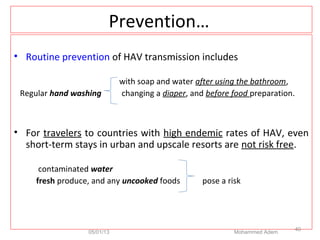 Prevention…
• Routine prevention of HAV transmission includes
with soap and water after using the bathroom,
Regular hand washing changing a diaper, and before food preparation.
• For travelers to countries with high endemic rates of HAV, even
short-term stays in urban and upscale resorts are not risk free.
contaminated water
fresh produce, and any uncooked foods pose a risk
05/01/13 Mohammed Adem
40
 