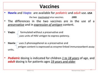 Vaccines
• Havrix and Vaqta: are available for pediatric and adult use. USA
the two inactivated virus vaccines. 1995
• The differences in the two vaccines are in the use of a
preservative and in expression of antigen content.
• Vaqta: formulated without a preservative and
uses units of HAV antigen to express potency.
• Havrix: uses 2-phenoxyphenol as a preservative and
antigen content is expressed as enzyme-linked immunosorbent assay
units.
• Pediatric dosing is indicated for children 1 to 18 years of age, and
adult dosing is for patients ages 19 years and older
05/01/13 Mohammed Adem
41
 