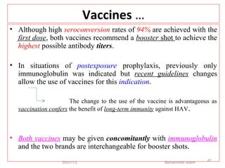 Vaccines …
• Although high seroconversion rates of 94% are achieved with the
first dose, both vaccines recommend a booster shot to achieve the
highest possible antibody titers.
• In situations of postexposure prophylaxis, previously only
immunoglobulin was indicated but recent guidelines changes
allow the use of vaccines for this indication.
The change to the use of the vaccine is advantageous as
vaccination confers the benefit of long-term immunity against HAV.
• Both vaccines may be given concomitantly with immunoglobulin
and the two brands are interchangeable for booster shots.
05/01/13 Mohammed Adem
42
 