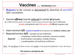 Vaccines … monitoring issues
• Response to the vaccine as determined by detection of anti-HAV
after vaccination.
• Vaccine efficacy may be reduced in certain pt groups.
eg. In HIV infected pts, greater immunogenic response may correlate with higher baseline CD4 counts.
females and patients with CD4 counts >200 high response rate
• most common S/E: soreness & warmth at the injection site, headache, malaise, pain
• Reported serious A/E: causality not yet established
anaphylaxis, Guillain-Barré syndrome, transverse myelitis
Reported brachial plexus neuropathy, multiple sclerosis,
encephalopathy, and erythema multiforme.
Note: the incidence of these events was similar in the general population. Vacc vs unvacc
The vaccine is considered safe
05/01/13 Mohammed Adem
44
 