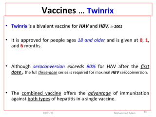 Vaccines … Twinrix
• Twinrix is a bivalent vaccine for HAV and HBV. in 2001
• It is approved for people ages 18 and older and is given at 0, 1,
and 6 months.
• Although seroconversion exceeds 90% for HAV after the first
dose , the full three-dose series is required for maximal HBV seroconversion.
• The combined vaccine offers the advantage of immunization
against both types of hepatitis in a single vaccine.
05/01/13 Mohammed Adem
45
 