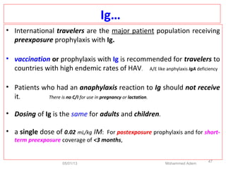 Ig…
• International travelers are the major patient population receiving
preexposure prophylaxis with Ig.
• vaccination or prophylaxis with Ig is recommended for travelers to
countries with high endemic rates of HAV. A/E like anphylaxis IgA deficiency
• Patients who had an anaphylaxis reaction to Ig should not receive
it. There is no C/I for use in pregnancy or lactation.
• Dosing of Ig is the same for adults and children.
• a single dose of 0.02 mL/kg IM: For postexposure prophylaxis and for short-
term preexposure coverage of <3 months,
05/01/13 Mohammed Adem
47
 