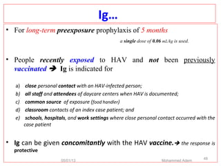 Ig…
• For long-term preexposure prophylaxis of 5 months
a single dose of 0.06 mL/kg is used.
• People recently exposed to HAV and not been previously
vaccinated  Ig is indicated for
a) close personal contact with an HAV-infected person;
b) all staff and attendees of daycare centers when HAV is documented;
c) common source of exposure (food handler)
d) classroom contacts of an index case patient; and
e) schools, hospitals, and work settings where close personal contact occurred with the
case patient
• Ig can be given concomitantly with the HAV vaccine. the response is
protective
05/01/13 Mohammed Adem
48
 