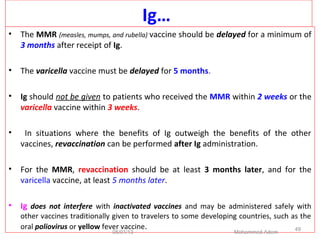 Ig…
• The MMR (measles, mumps, and rubella) vaccine should be delayed for a minimum of
3 months after receipt of Ig.
• The varicella vaccine must be delayed for 5 months.
• Ig should not be given to patients who received the MMR within 2 weeks or the
varicella vaccine within 3 weeks.
• In situations where the benefits of Ig outweigh the benefits of the other
vaccines, revaccination can be performed after Ig administration.
• For the MMR, revaccination should be at least 3 months later, and for the
varicella vaccine, at least 5 months later.
• Ig does not interfere with inactivated vaccines and may be administered safely with
other vaccines traditionally given to travelers to some developing countries, such as the
oral poliovirus or yellow fever vaccine.
05/01/13 Mohammed Adem
49
 