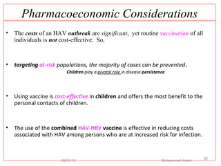 Pharmacoeconomic Considerations
• The costs of an HAV outbreak are significant, yet routine vaccination of all
individuals is not cost-effective. So,
• targeting at-risk populations, the majority of cases can be prevented.
Children play a pivotal role in disease persistence
• Using vaccine is cost-effective in children and offers the most benefit to the
personal contacts of children.
• The use of the combined HAV-HBV vaccine is effective in reducing costs
associated with HAV among persons who are at increased risk for infection.
05/01/13 Mohammed Adem
50
 