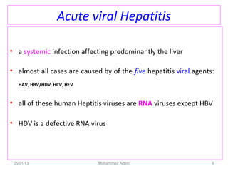Acute viral Hepatitis
• a systemic infection affecting predominantly the liver
• almost all cases are caused by of the five hepatitis viral agents:
HAV, HBV/HDV, HCV, HEV
• all of these human Heptitis viruses are RNA viruses except HBV
• HDV is a defective RNA virus
05/01/13 Mohammed Adem 6
 
