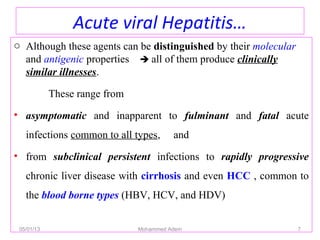 Acute viral Hepatitis…
o Although these agents can be distinguished by their molecular
and antigenic properties  all of them produce clinically
similar illnesses.
These range from
• asymptomatic and inapparent to fulminant and fatal acute
infections common to all types, and
• from subclinical persistent infections to rapidly progressive
chronic liver disease with cirrhosis and even HCC , common to
the blood borne types (HBV, HCV, and HDV)
05/01/13 Mohammed Adem 7
 