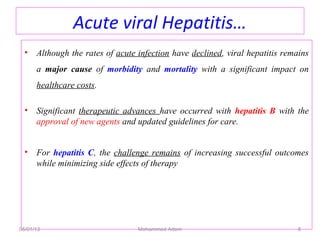 Acute viral Hepatitis…
• Although the rates of acute infection have declined, viral hepatitis remains
a major cause of morbidity and mortality with a significant impact on
healthcare costs.
• Significant therapeutic advances have occurred with hepatitis B with the
approval of new agents and updated guidelines for care.
• For hepatitis C, the challenge remains of increasing successful outcomes
while minimizing side effects of therapy
05/01/13 Mohammed Adem 8
 