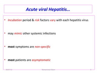 Acute viral Hepatitis…
• Incubation period & risk factors vary with each hepatitis virus
• may mimic other systemic infections
• most symptoms are non-specific
• most patients are asymptomatic
05/01/13 Mohammed Adem 9
 