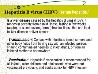 Hepatitis B virus (HBV) "serum hepatitis,"
Is a liver disease caused by the hepatitis B virus (HBV). It
ranges in severity from a mild illness, lasting a few weeks
(acute), to a serious long-term (chronic) illness that can lead
to liver disease or liver cancer.
Transmission: Contact with infectious blood, semen, and
other body fluids from having sex with an infected person,
sharing contaminated needles to inject drugs, or from an
infected mother to her newborn.
Vaccination: Hepatitis B vaccination is recommended for
all infants, older children and adolescents who were not
vaccinated previously, and adults at risk for HBV infection.
 